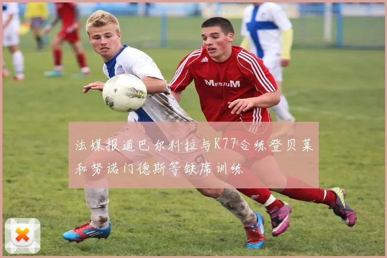 法媒报道巴尔科拉与K77合练登贝莱和努诺门德斯等缺席训练