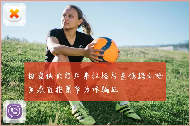 键盘侠们怒斥弗拉格与基德捣乱哈里森直指萧华为诈骗犯