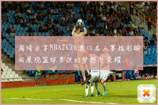 周琦分享NBA2K26澳门名人赛精彩瞬间展现篮球男孩的梦想与荣耀