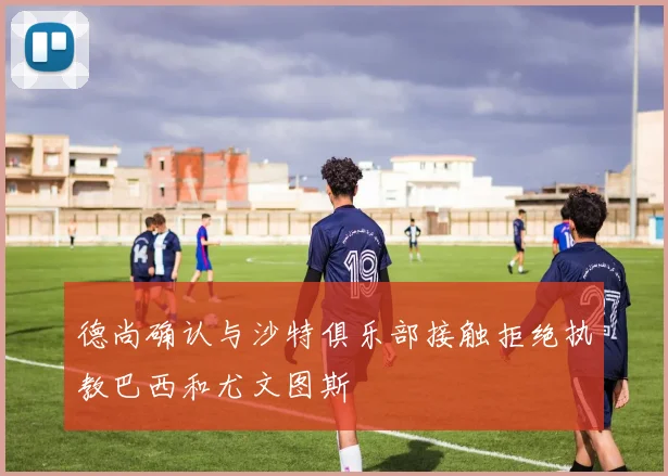 德尚确认与沙特俱乐部接触拒绝执教巴西和尤文图斯