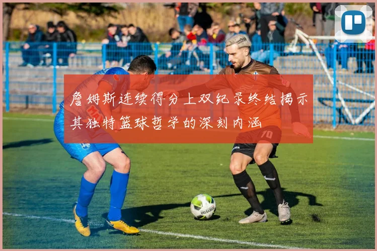 詹姆斯连续得分上双纪录终结揭示其独特篮球哲学的深刻内涵
