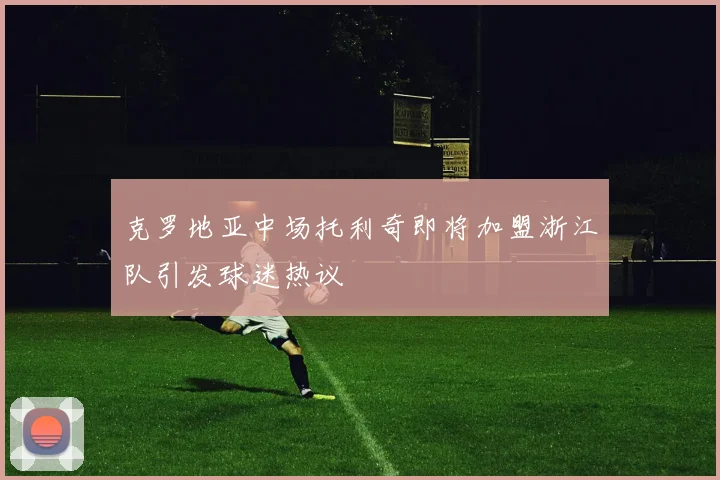 克罗地亚中场托利奇即将加盟浙江队引发球迷热议
