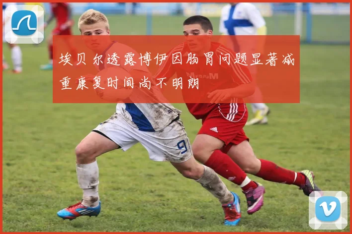埃贝尔透露博伊因肠胃问题显著减重康复时间尚不明朗