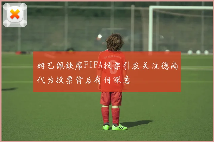 姆巴佩缺席FIFA投票引发关注德尚代为投票背后有何深意