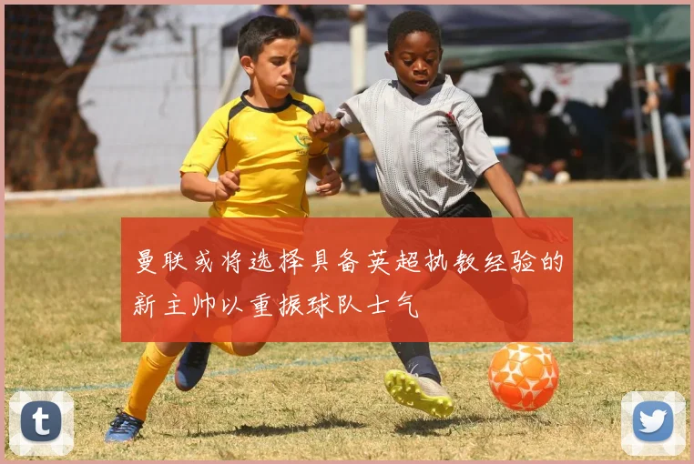 曼联或将选择具备英超执教经验的新主帅以重振球队士气