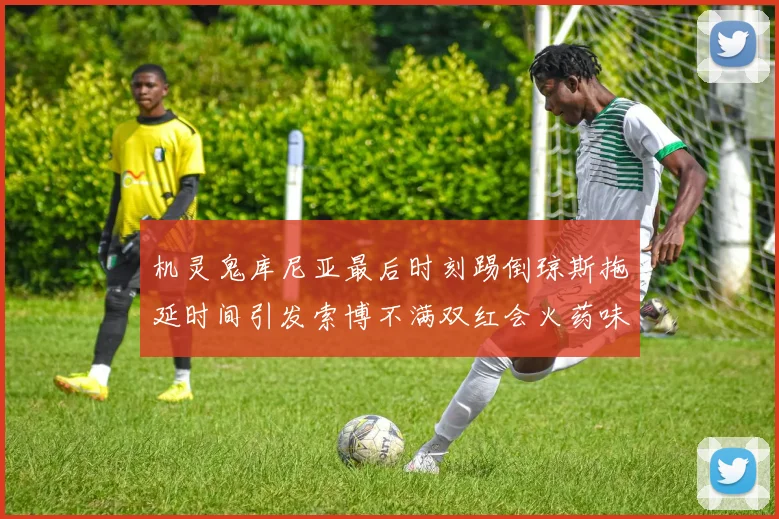 机灵鬼库尼亚最后时刻踢倒琼斯拖延时间引发索博不满双红会火药味十足