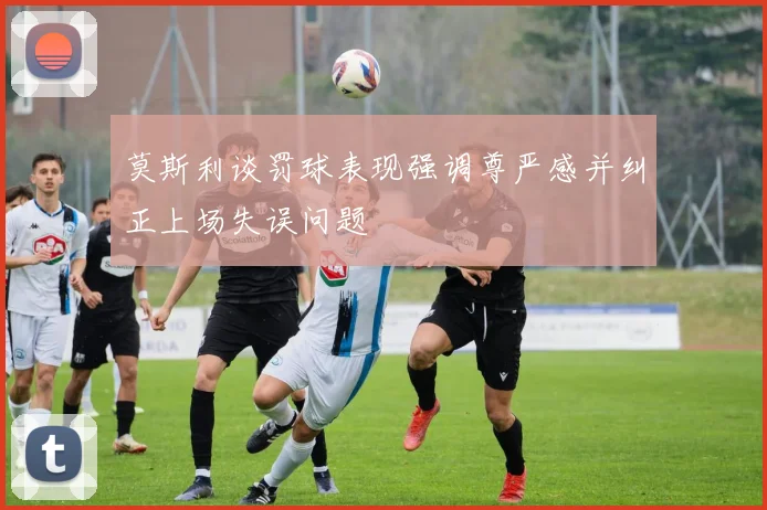 莫斯利谈罚球表现强调尊严感并纠正上场失误问题