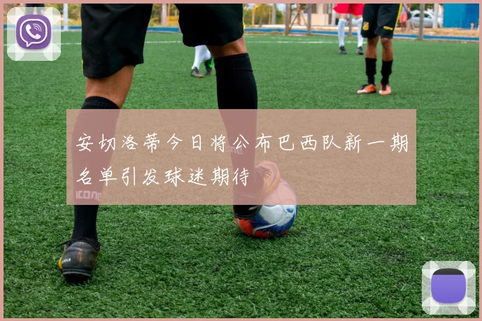 安切洛蒂今日将公布巴西队新一期名单引发球迷期待
