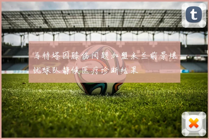 马特塔因膝伤问题加盟米兰前景堪忧球队静候医疗诊断结果