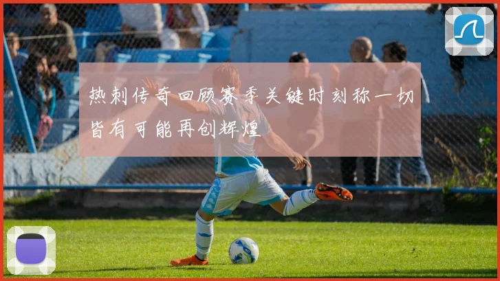 热刺传奇回顾赛季关键时刻称一切皆有可能再创辉煌