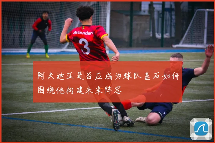 阿夫迪亚是否应成为球队基石如何围绕他构建未来阵容