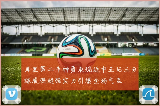 库里第二节神勇表现连中五记三分球展现超强实力引爆全场气氛