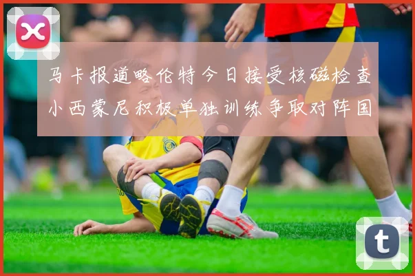 马卡报道略伦特今日接受核磁检查小西蒙尼积极单独训练争取对阵国米出场